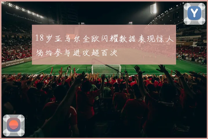 18岁亚马尔全欧闪耀数据表现惊人场均参与进攻超百次