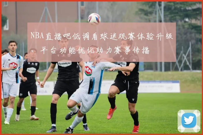 NBA直播吧低调看球迷观赛体验升级,平台功能优化助力赛事传播