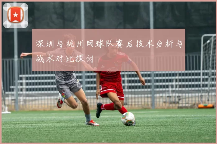 深圳与杭州网球队赛后技术分析与战术对比探讨