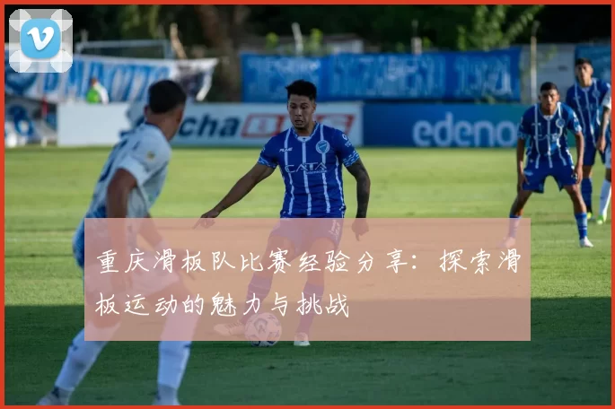 重庆滑板队比赛经验分享：探索滑板运动的魅力与挑战