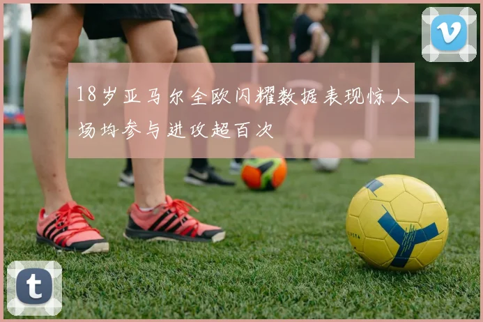 18岁亚马尔全欧闪耀数据表现惊人场均参与进攻超百次