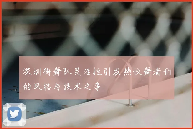 深圳街舞队灵活性引发热议舞者们的风格与技术之争