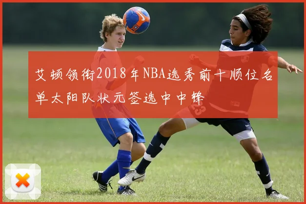 艾顿领衔2018年NBA选秀前十顺位名单太阳队状元签选中中锋