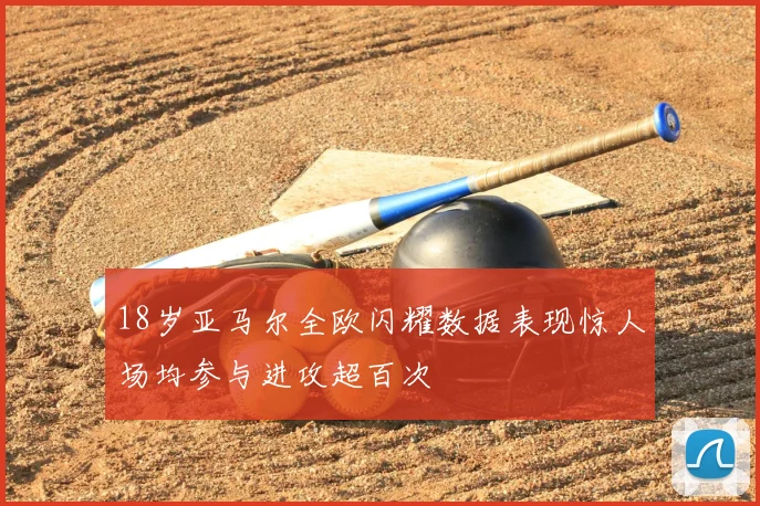 18岁亚马尔全欧闪耀数据表现惊人场均参与进攻超百次