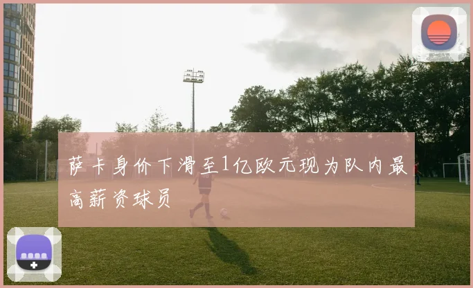 萨卡身价下滑至1亿欧元现为队内最高薪资球员