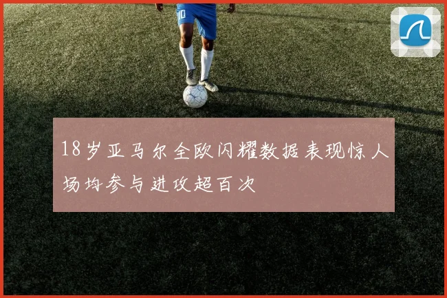 18岁亚马尔全欧闪耀数据表现惊人场均参与进攻超百次