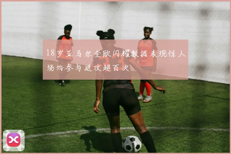 18岁亚马尔全欧闪耀数据表现惊人场均参与进攻超百次