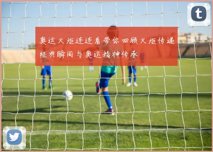 奥运火炬连连看带你回顾火炬传递经典瞬间与奥运精神传承
