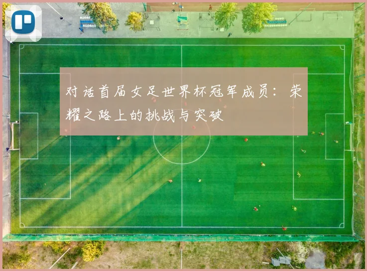 对话首届女足世界杯冠军成员：荣耀之路上的挑战与突破