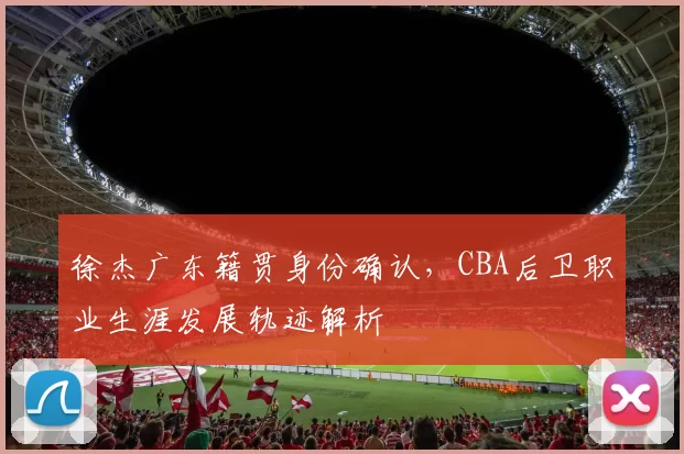 徐杰广东籍贯身份确认，CBA后卫职业生涯发展轨迹解析