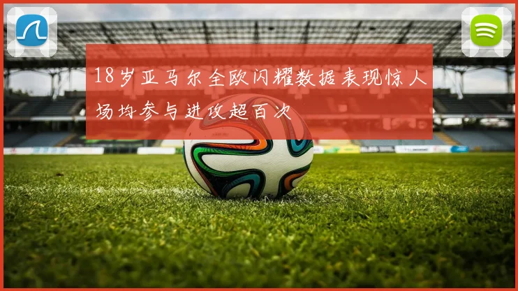 18岁亚马尔全欧闪耀数据表现惊人场均参与进攻超百次