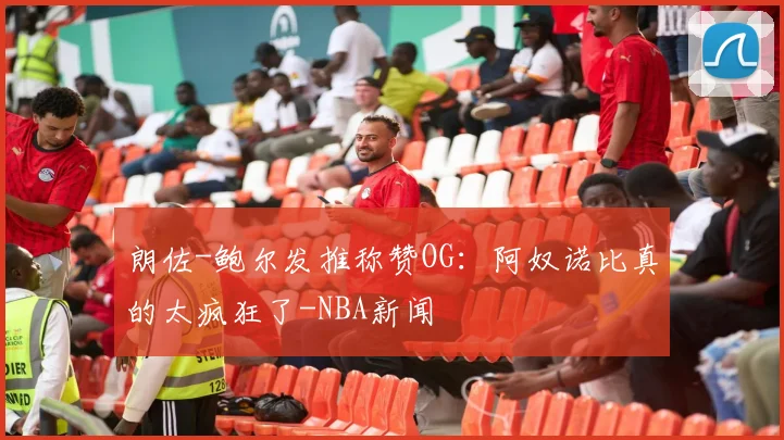 朗佐-鲍尔发推称赞OG：阿奴诺比真的太疯狂了-NBA新闻