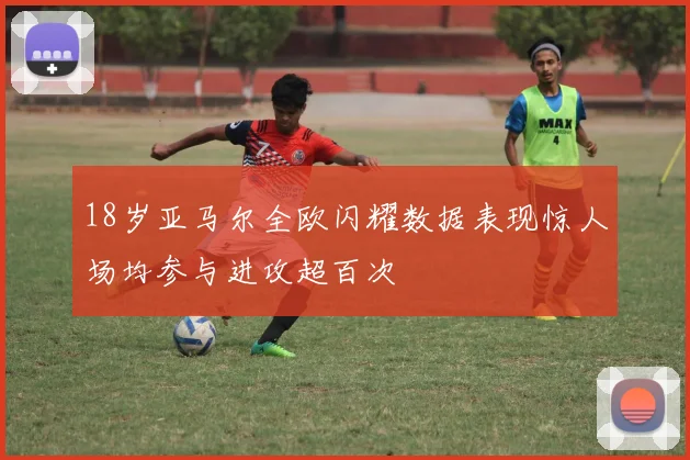 18岁亚马尔全欧闪耀数据表现惊人场均参与进攻超百次
