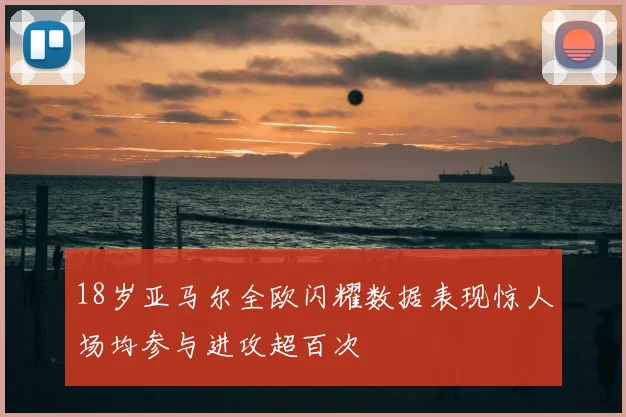 18岁亚马尔全欧闪耀数据表现惊人场均参与进攻超百次