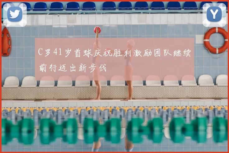 C罗41岁首球庆祝胜利激励团队继续前行迈出新步伐