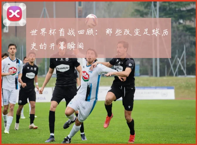 世界杯首战回顾:那些改变足球历史的开幕瞬间