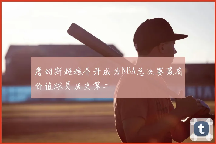 詹姆斯超越乔丹成为NBA总决赛最有价值球员历史第二