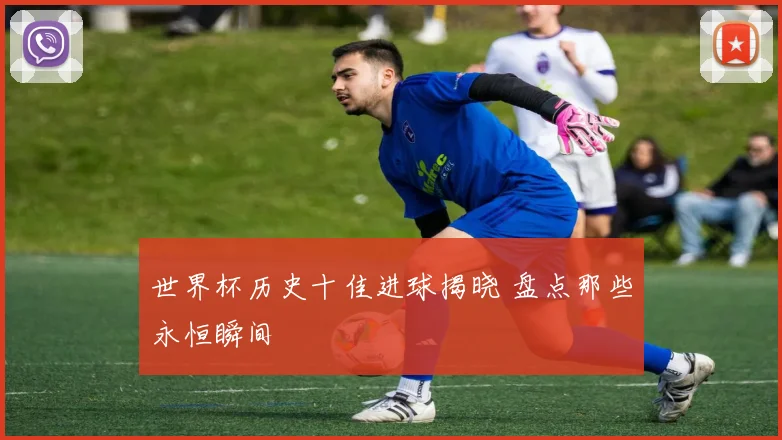 世界杯历史十佳进球揭晓 盘点那些永恒瞬间