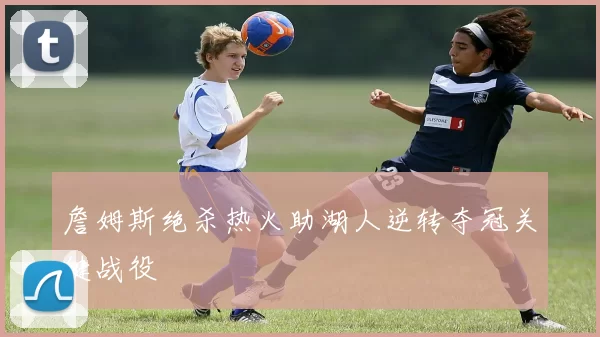 詹姆斯绝杀热火助湖人逆转夺冠关键战役