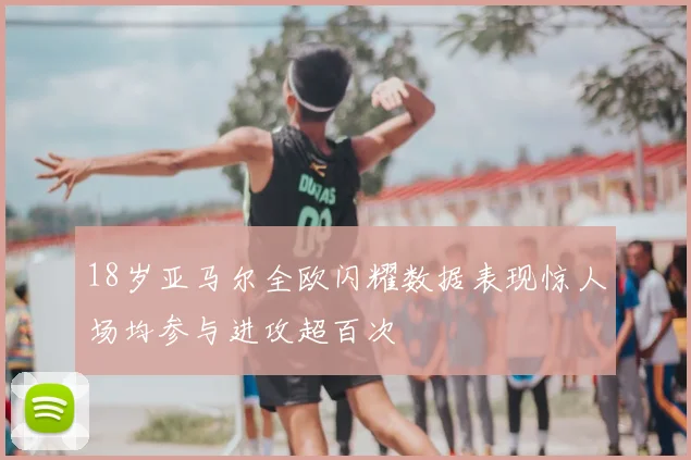 18岁亚马尔全欧闪耀数据表现惊人场均参与进攻超百次