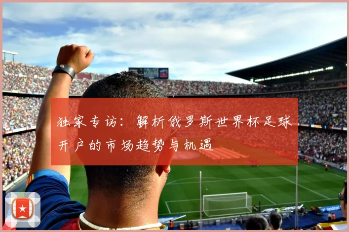 独家专访：解析俄罗斯世界杯足球开户的市场趋势与机遇