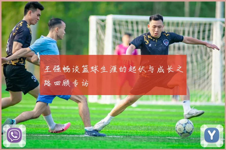 王强畅谈篮球生涯的起伏与成长之路回顾专访