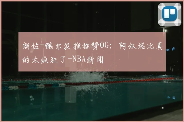 朗佐-鲍尔发推称赞OG：阿奴诺比真的太疯狂了-NBA新闻