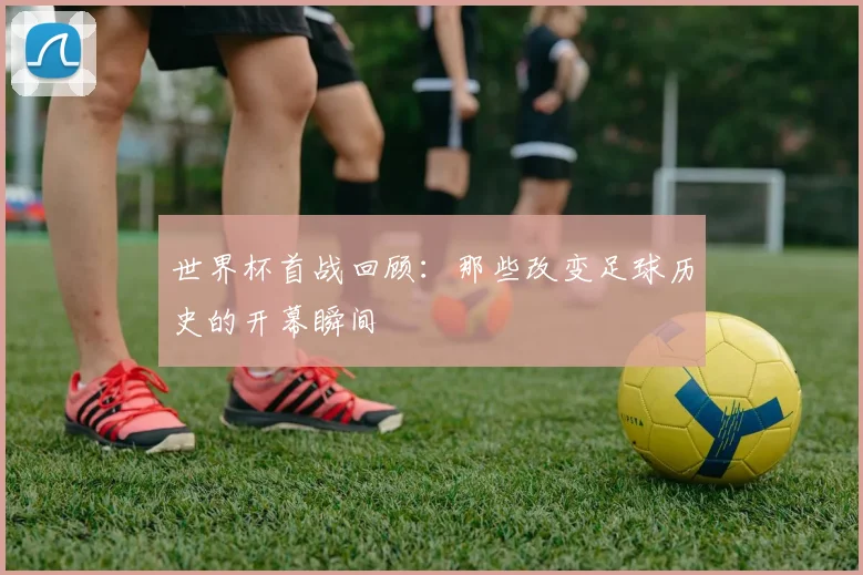 世界杯首战回顾:那些改变足球历史的开幕瞬间