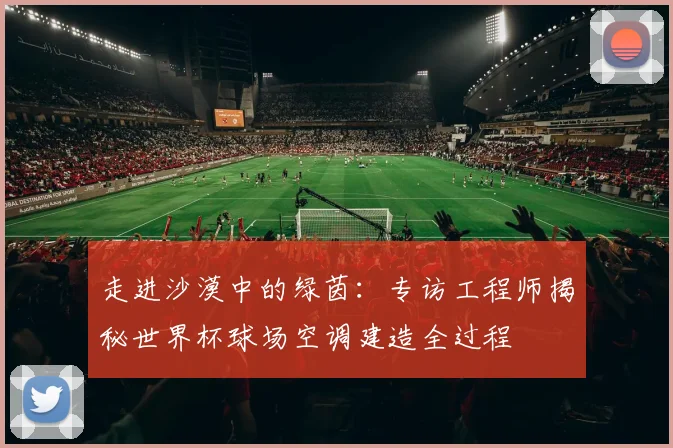 走进沙漠中的绿茵:专访工程师揭秘世界杯球场空调建造全过程