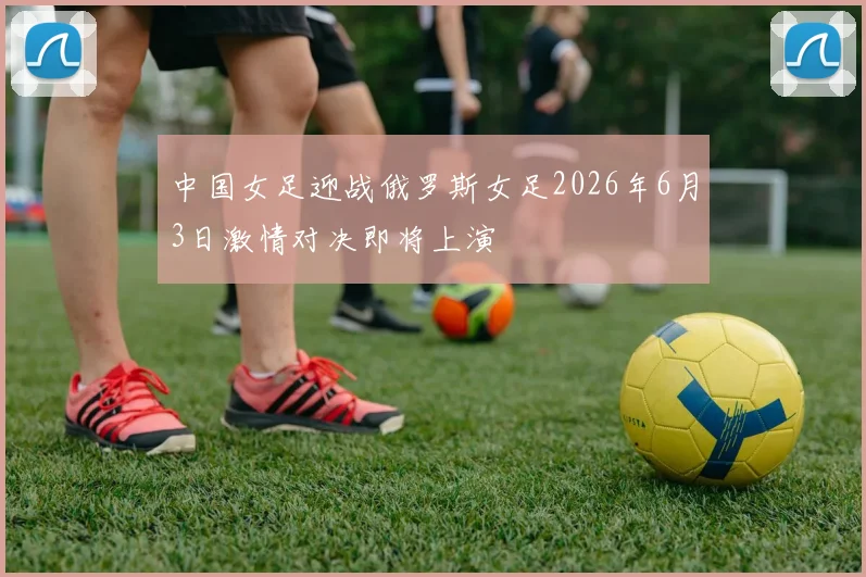 中国女足迎战俄罗斯女足2026年6月3日激情对决即将上演