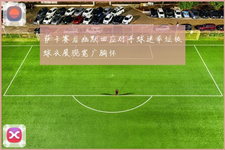 萨卡赛后幽默回应对手球迷举垃圾球衣展现宽广胸怀
