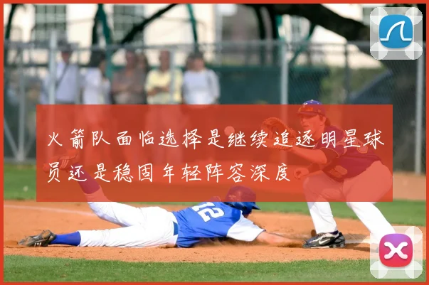 火箭队面临选择是继续追逐明星球员还是稳固年轻阵容深度
