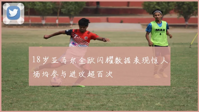 18岁亚马尔全欧闪耀数据表现惊人场均参与进攻超百次