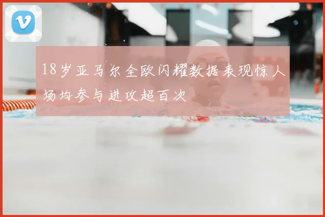 18岁亚马尔全欧闪耀数据表现惊人场均参与进攻超百次