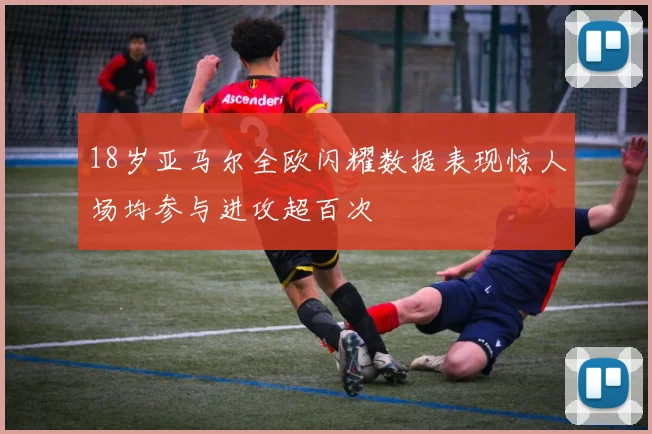18岁亚马尔全欧闪耀数据表现惊人场均参与进攻超百次