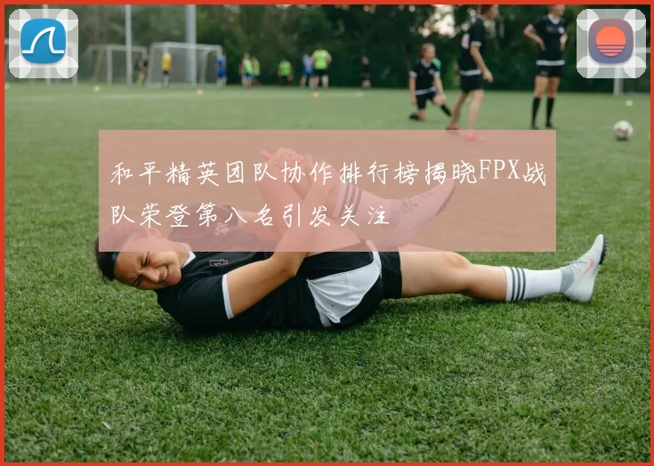 和平精英团队协作排行榜揭晓FPX战队荣登第八名引发关注