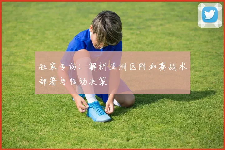 独家专访：解析亚洲区附加赛战术部署与临场决策