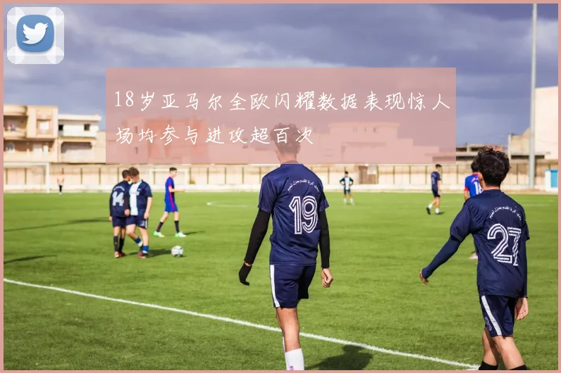 18岁亚马尔全欧闪耀数据表现惊人场均参与进攻超百次