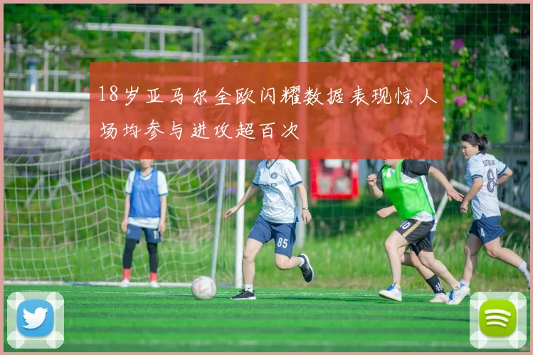 18岁亚马尔全欧闪耀数据表现惊人场均参与进攻超百次