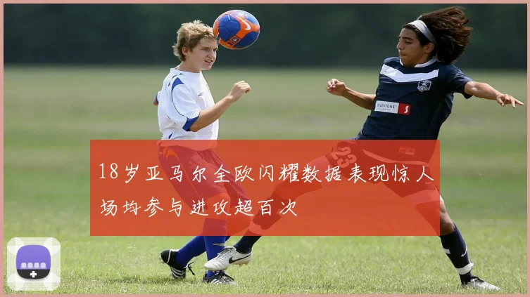 18岁亚马尔全欧闪耀数据表现惊人场均参与进攻超百次
