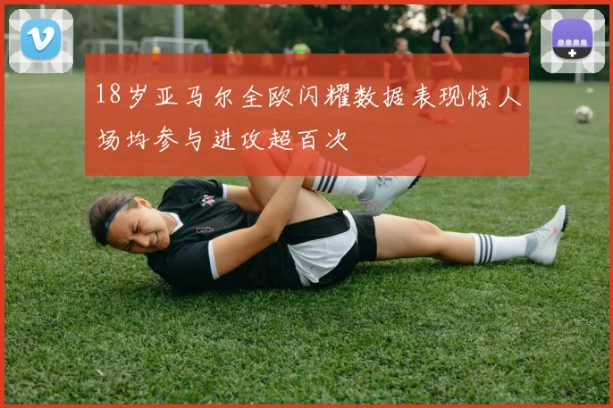 18岁亚马尔全欧闪耀数据表现惊人场均参与进攻超百次