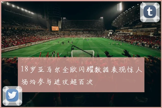 18岁亚马尔全欧闪耀数据表现惊人场均参与进攻超百次