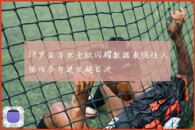 18岁亚马尔全欧闪耀数据表现惊人场均参与进攻超百次
