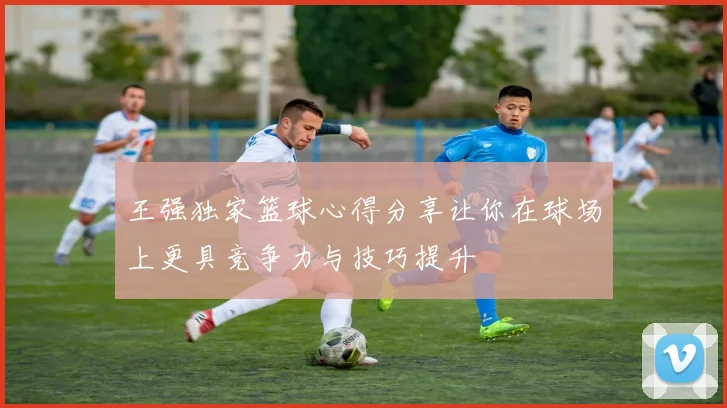 王强独家篮球心得分享让你在球场上更具竞争力与技巧提升
