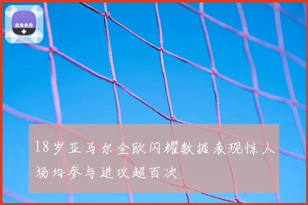 18岁亚马尔全欧闪耀数据表现惊人场均参与进攻超百次