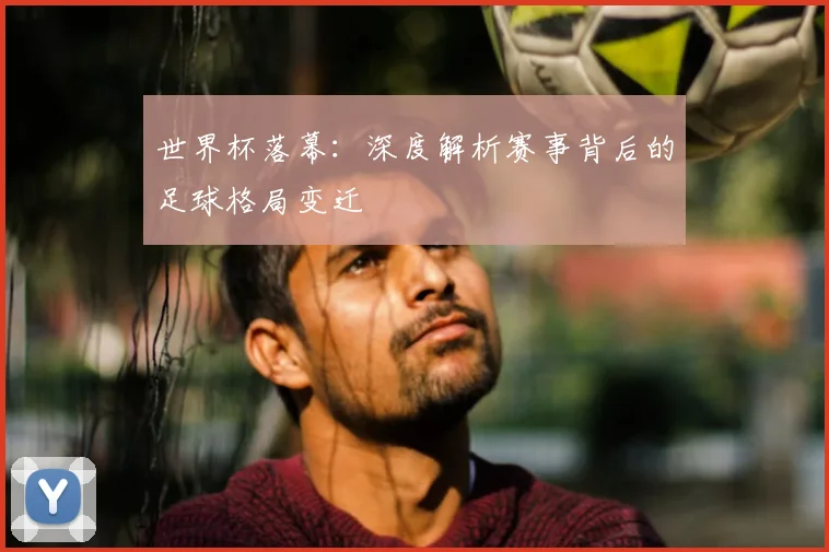世界杯落幕：深度解析赛事背后的足球格局变迁