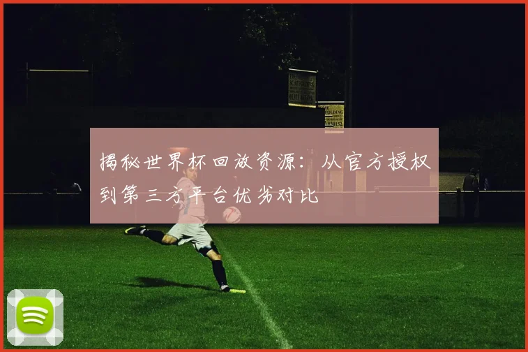 揭秘世界杯回放资源：从官方授权到第三方平台优劣对比