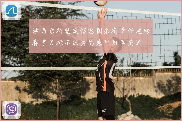 迪马尔科坚定信念国米有责任逆转赛季目标不认为离意甲冠军更近