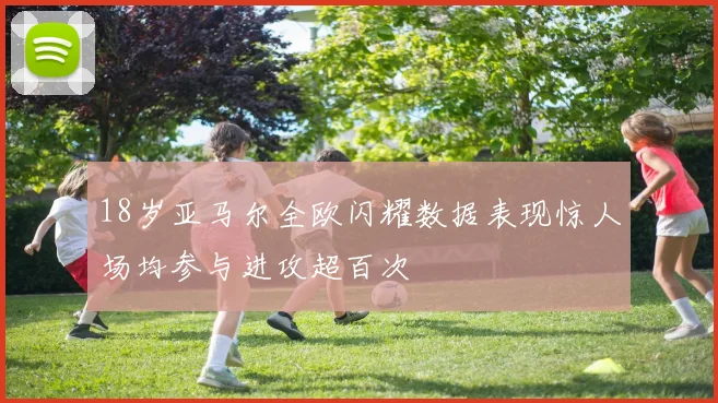 18岁亚马尔全欧闪耀数据表现惊人场均参与进攻超百次