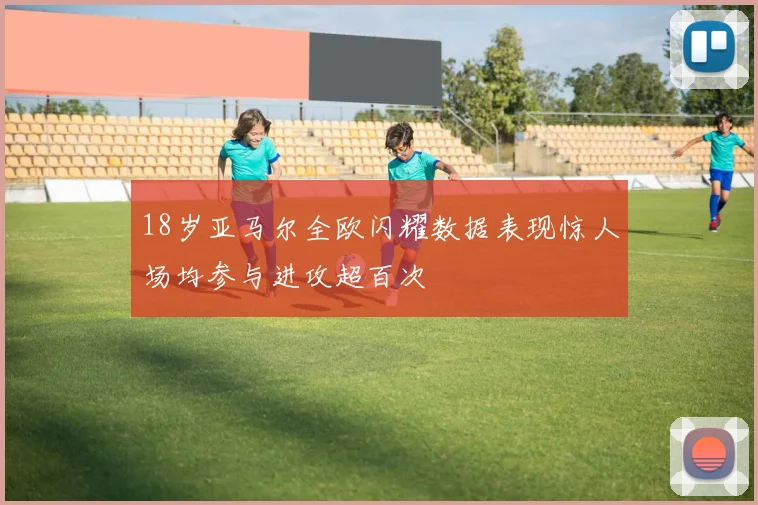 18岁亚马尔全欧闪耀数据表现惊人场均参与进攻超百次